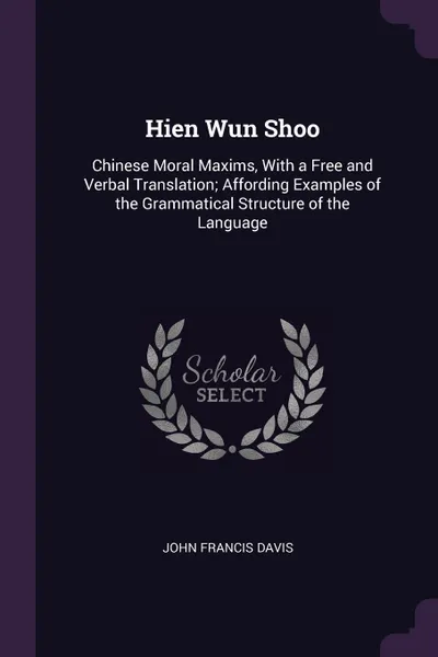 Обложка книги Hien Wun Shoo. Chinese Moral Maxims, With a Free and Verbal Translation; Affording Examples of the Grammatical Structure of the Language, John Francis Davis