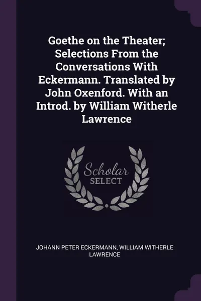 Обложка книги Goethe on the Theater; Selections From the Conversations With Eckermann. Translated by John Oxenford. With an Introd. by William Witherle Lawrence, Johann Peter Eckermann, William Witherle Lawrence