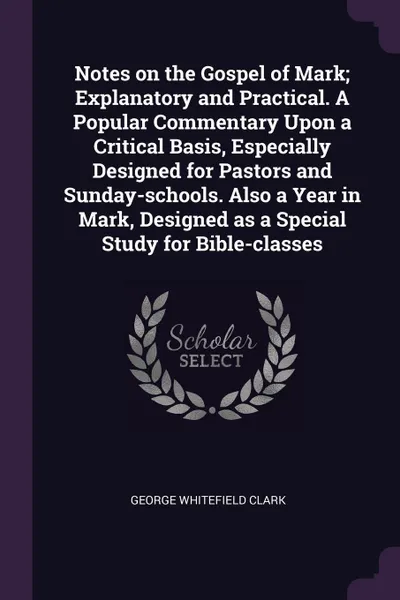 Обложка книги Notes on the Gospel of Mark; Explanatory and Practical. A Popular Commentary Upon a Critical Basis, Especially Designed for Pastors and Sunday-schools. Also a Year in Mark, Designed as a Special Study for Bible-classes, George Whitefield Clark