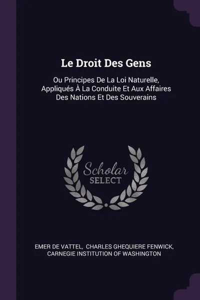 Обложка книги Le Droit Des Gens. Ou Principes De La Loi Naturelle, Appliques A La Conduite Et Aux Affaires Des Nations Et Des Souverains, Emer de Vattel