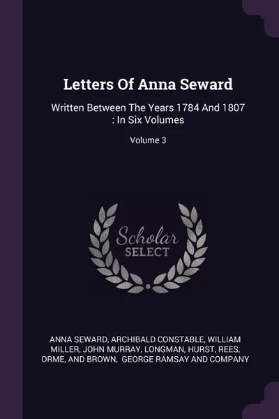 Обложка книги Letters Of Anna Seward. Written Between The Years 1784 And 1807 : In Six Volumes; Volume 3, Anna Seward, Archibald Constable, William Miller