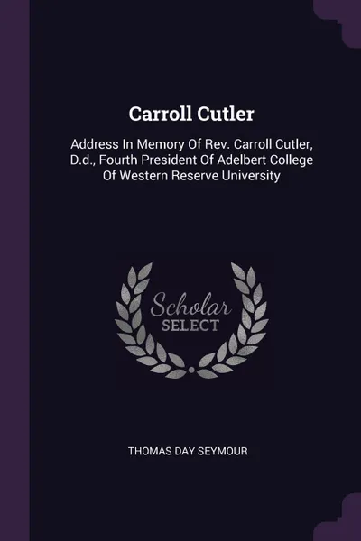Обложка книги Carroll Cutler. Address In Memory Of Rev. Carroll Cutler, D.d., Fourth President Of Adelbert College Of Western Reserve University, Thomas Day Seymour