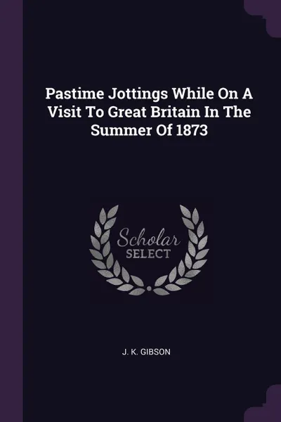 Обложка книги Pastime Jottings While On A Visit To Great Britain In The Summer Of 1873, J. K. Gibson