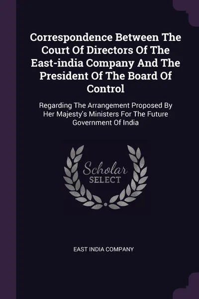 Обложка книги Correspondence Between The Court Of Directors Of The East-india Company And The President Of The Board Of Control. Regarding The Arrangement Proposed By Her Majesty's Ministers For The Future Government Of India, East India Company