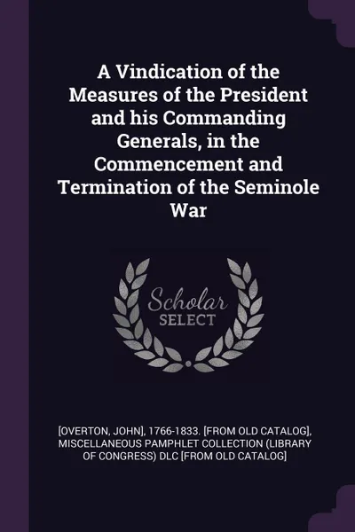 Обложка книги A Vindication of the Measures of the President and his Commanding Generals, in the Commencement and Termination of the Seminole War, John] [Overton