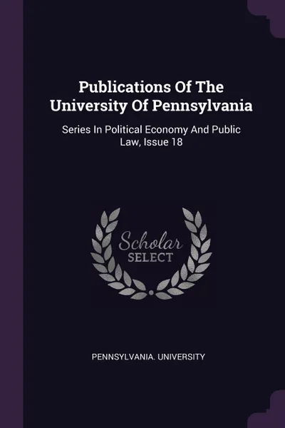 Обложка книги Publications Of The University Of Pennsylvania. Series In Political Economy And Public Law, Issue 18, Pennsylvania. University