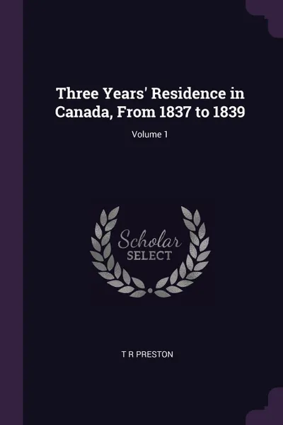 Обложка книги Three Years' Residence in Canada, From 1837 to 1839; Volume 1, T R Preston