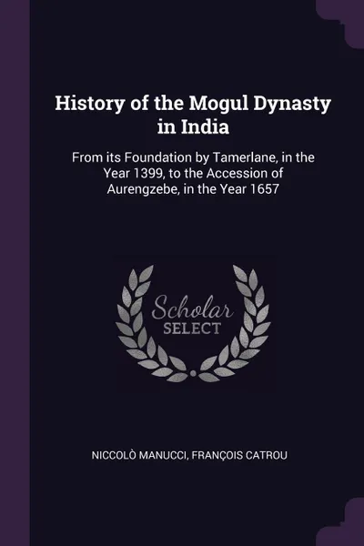 Обложка книги History of the Mogul Dynasty in India. From its Foundation by Tamerlane, in the Year 1399, to the Accession of Aurengzebe, in the Year 1657, Niccolò Manucci, François Catrou