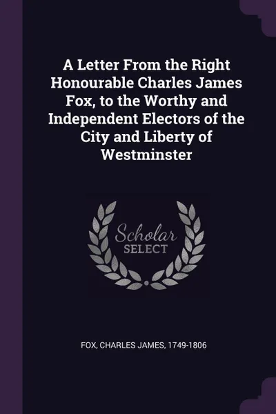 Обложка книги A Letter From the Right Honourable Charles James Fox, to the Worthy and Independent Electors of the City and Liberty of Westminster, Charles James Fox