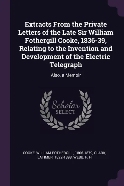 Обложка книги Extracts From the Private Letters of the Late Sir William Fothergill Cooke, 1836-39, Relating to the Invention and Development of the Electric Telegraph. Also, a Memoir, William Fothergill Cooke, Latimer Clark, F H Webb