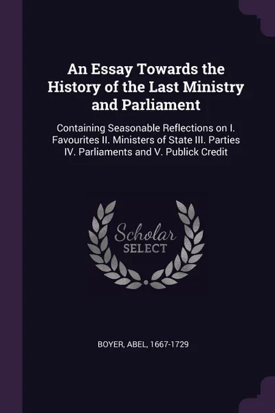 Обложка книги An Essay Towards the History of the Last Ministry and Parliament. Containing Seasonable Reflections on I. Favourites II. Ministers of State III. Parties IV. Parliaments and V. Publick Credit, Abel Boyer