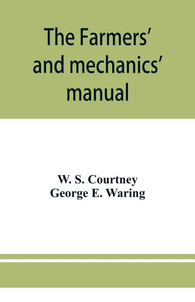 Обложка книги The farmers' and mechanics' manual. with many valuable tables for machinists, manufacturers, merchants, builders, engineers, masons, painters, plumbers, gardeners, accountants, etc, W. S. Courtney, George E. Waring