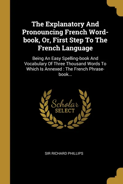 Обложка книги The Explanatory And Pronouncing French Word-book, Or, First Step To The French Language. Being An Easy Spelling-book And Vocabulary Of Three Thousand Words To Which Is Annexed : The French Phrase-book..., Sir Richard Phillips