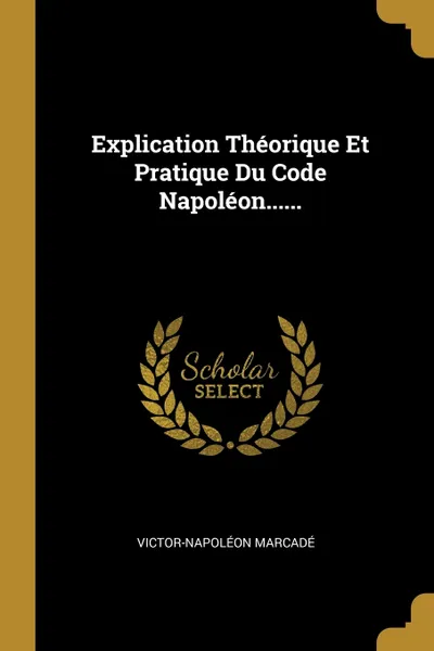 Обложка книги Explication Theorique Et Pratique Du Code Napoleon......, Victor-Napoléon Marcadé