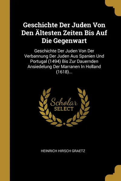 Обложка книги Geschichte Der Juden Von Den Altesten Zeiten Bis Auf Die Gegenwart. Geschichte Der Juden Von Der Verbannung Der Juden Aus Spanien Und Portugal (1494) Bis Zur Dauernden Ansiedelung Der Marranen In Holland (1618)..., Heinrich Hirsch Graetz