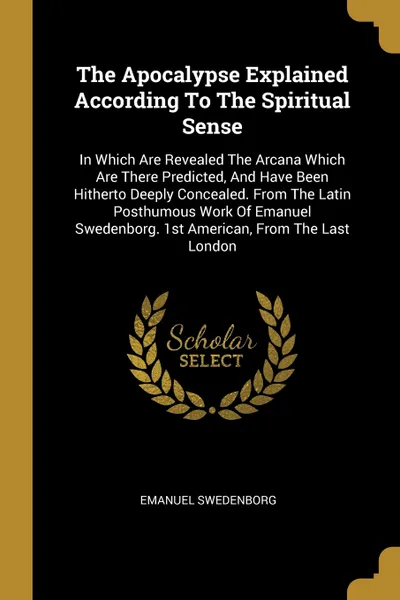 Обложка книги The Apocalypse Explained According To The Spiritual Sense. In Which Are Revealed The Arcana Which Are There Predicted, And Have Been Hitherto Deeply Concealed. From The Latin Posthumous Work Of Emanuel Swedenborg. 1st American, From The Last London, Swedenborg Emanuel