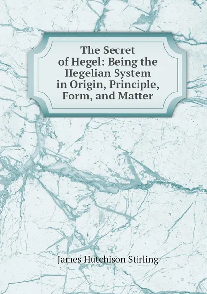 Обложка книги The Secret of Hegel: Being the Hegelian System in Origin, Principle, Form, and Matter, James Hutchison Stirling