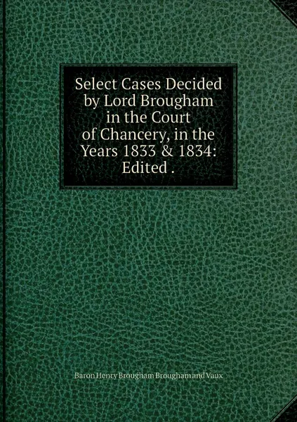 Обложка книги Select Cases Decided by Lord Brougham in the Court of Chancery, in the Years 1833 & 1834: Edited ., Henry Brougham