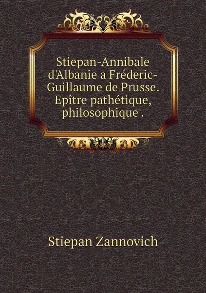 Обложка книги Stiepan-Annibale d'Albanie a Frederic-Guillaume de Prusse. Epitre pathetique, philosophique ., Stiepan Zannovich