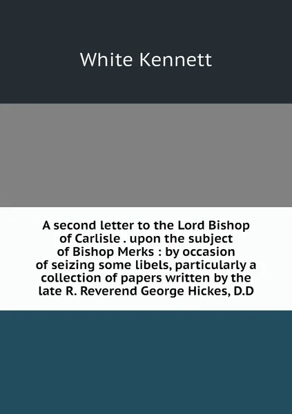 Обложка книги A second letter to the Lord Bishop of Carlisle . upon the subject of Bishop Merks : by occasion of seizing some libels, particularly a collection of papers written by the late R. Reverend George Hickes, D.D, White Kennett