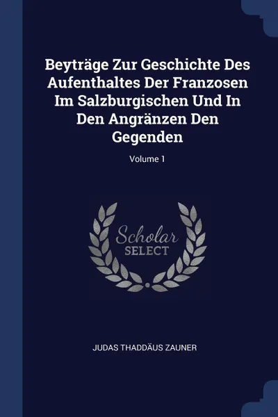 Обложка книги Beytrage Zur Geschichte Des Aufenthaltes Der Franzosen Im Salzburgischen Und In Den Angranzen Den Gegenden; Volume 1, Judas Thaddäus Zauner