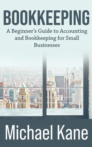 Обложка книги Bookkeeping. A Beginner's Guide to Accounting and Bookkeeping For Small Businesses, Michael Kane