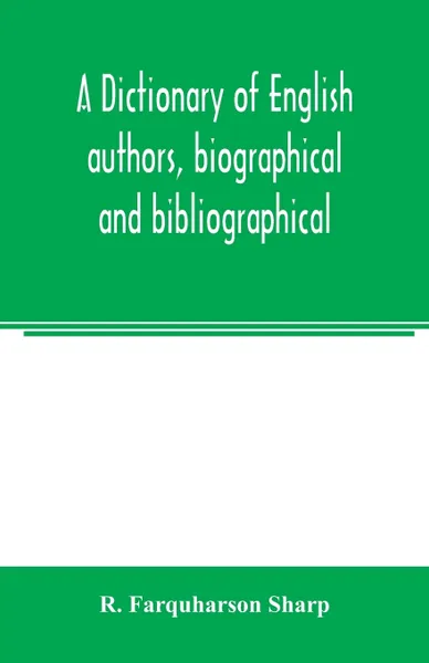 Обложка книги A dictionary of English authors, biographical and bibliographical; being a compendious account of the lives and writings of 700 British writers from the year 1400 to the present time, R. Farquharson Sharp